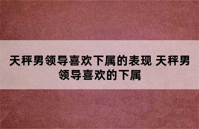 天秤男领导喜欢下属的表现 天秤男领导喜欢的下属